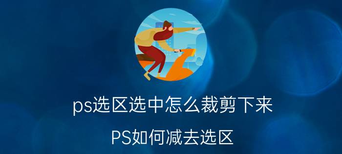 ps选区选中怎么裁剪下来 PS如何减去选区？